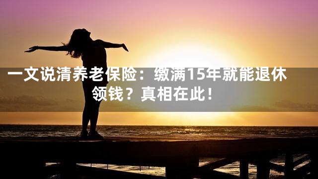 一文说清养老保险：缴满15年就能退休领钱？真相在此！