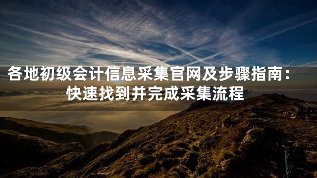 各地初级会计信息采集官网及步骤指南：快速找到并完成采集流程