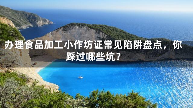 办理食品加工小作坊证常见陷阱盘点，你踩过哪些坑？
