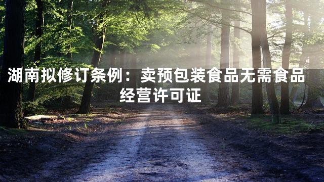 湖南拟修订条例：卖预包装食品无需食品经营许可证