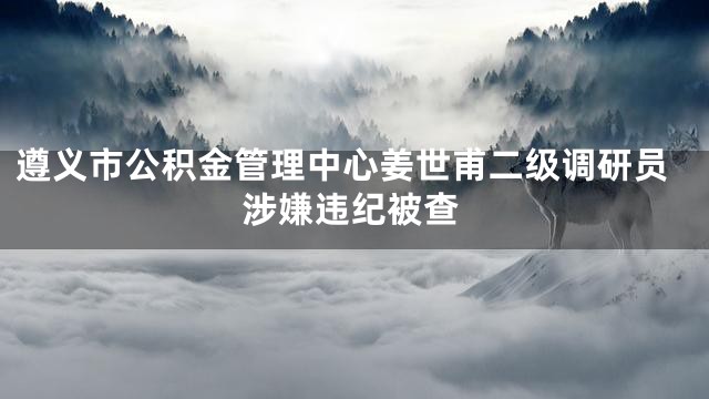 遵义市公积金管理中心姜世甫二级调研员涉嫌违纪被查