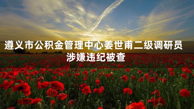 遵义市公积金管理中心姜世甫二级调研员涉嫌违纪被查