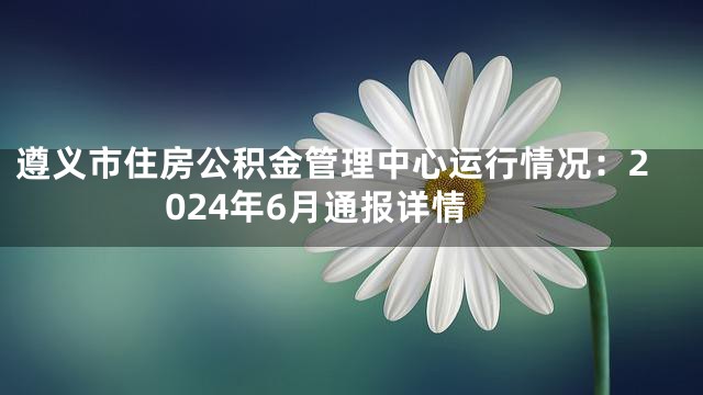 遵义市住房公积金管理中心运行情况：2024年6月通报详情
