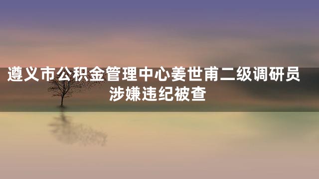 遵义市公积金管理中心姜世甫二级调研员涉嫌违纪被查