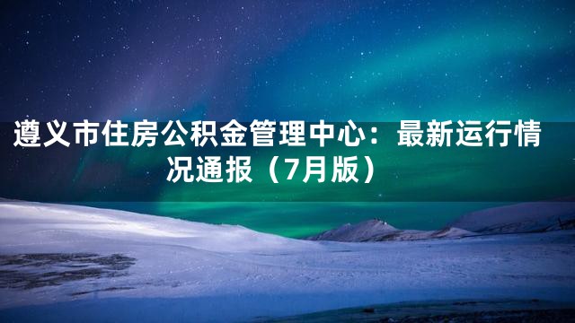 遵义市住房公积金管理中心：最新运行情况通报（7月版）