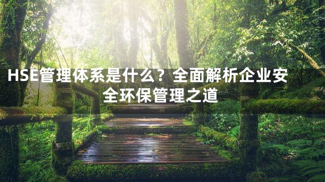 HSE管理体系是什么？全面解析企业安全环保管理之道