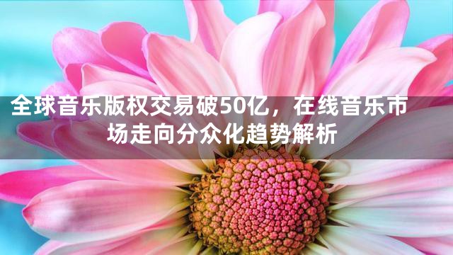 全球音乐版权交易破50亿，在线音乐市场走向分众化趋势解析