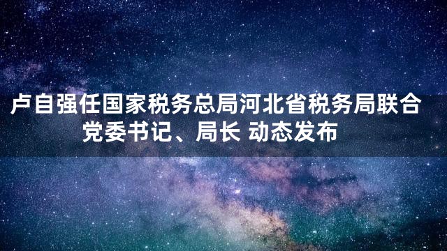 卢自强任国家税务总局河北省税务局联合党委书记、局长 动态发布