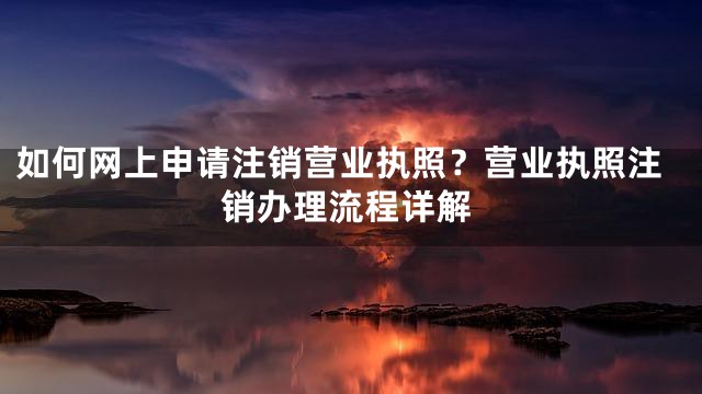 如何网上申请注销营业执照？营业执照注销办理流程详解