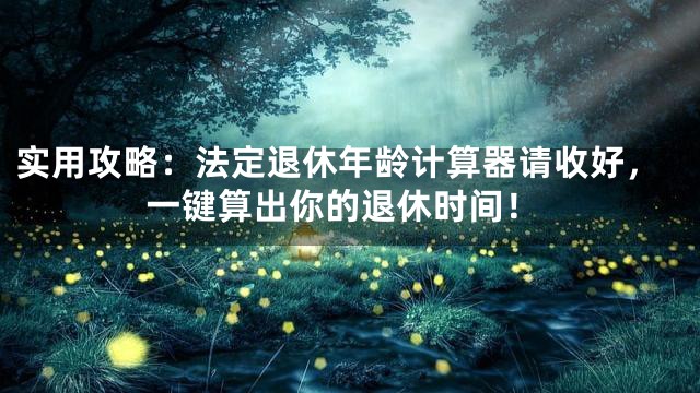 实用攻略：法定退休年龄计算器请收好，一键算出你的退休时间！