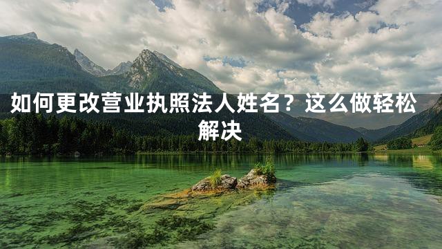 如何更改营业执照法人姓名？这么做轻松解决