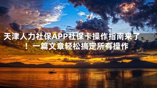 天津人力社保APP社保卡操作指南来了！一篇文章轻松搞定所有操作