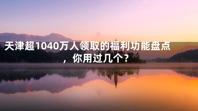天津超1040万人领取的福利功能盘点，你用过几个？