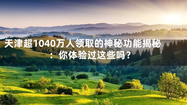 天津超1040万人领取的神秘功能揭秘：你体验过这些吗？
