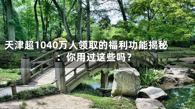 天津超1040万人领取的福利功能揭秘：你用过这些吗？