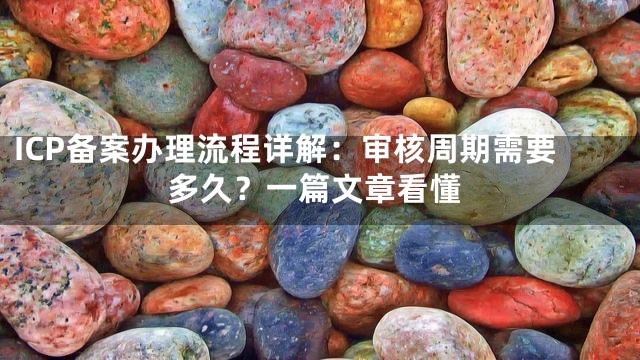 ICP备案办理流程详解：审核周期需要多久？一篇文章看懂