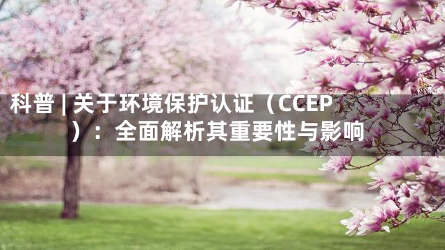 科普 | 关于环境保护认证（CCEP）：全面解析其重要性与影响