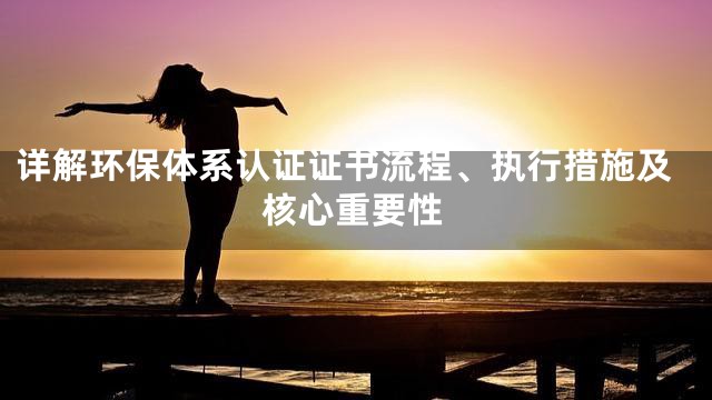 详解环保体系认证证书流程、执行措施及核心重要性
