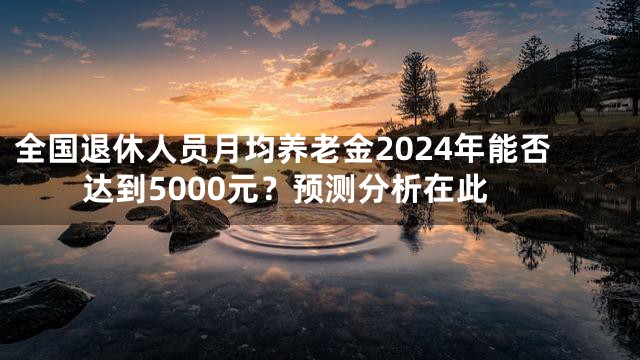 全国退休人员月均养老金2024年能否达到5000元？预测分析在此
