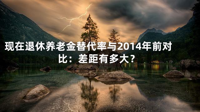 现在退休养老金替代率与2014年前对比：差距有多大？