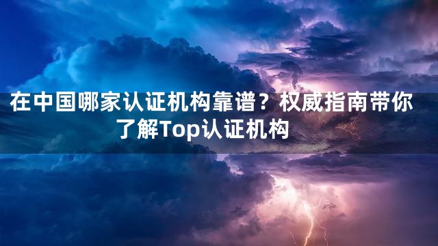 在中国哪家认证机构靠谱？权威指南带你了解Top认证机构