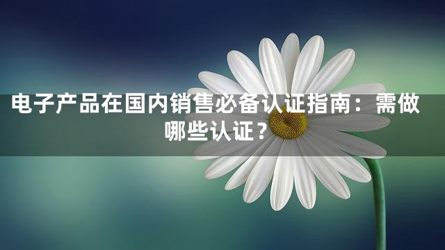 电子产品在国内销售必备认证指南：需做哪些认证？