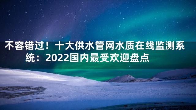 不容错过！十大供水管网水质在线监测系统：2022国内最受欢迎盘点