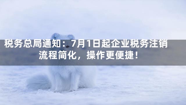 税务总局通知：7月1日起企业税务注销流程简化，操作更便捷！