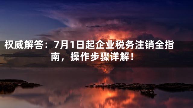 权威解答：7月1日起企业税务注销全指南，操作步骤详解！