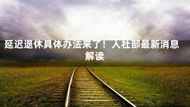 延迟退休具体办法来了！人社部最新消息解读