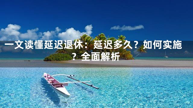 一文读懂延迟退休：延迟多久？如何实施？全面解析