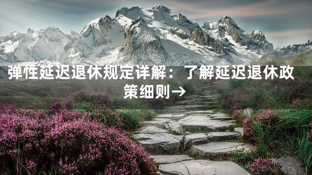 弹性延迟退休规定详解：了解延迟退休政策细则→
