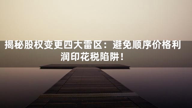 揭秘股权变更四大雷区：避免顺序价格利润印花税陷阱！