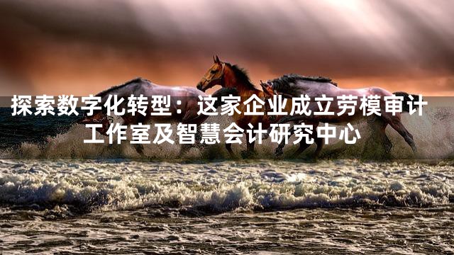 探索数字化转型：这家企业成立劳模审计工作室及智慧会计研究中心