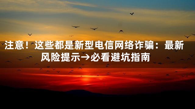 注意！这些都是新型电信网络诈骗：最新风险提示→必看避坑指南