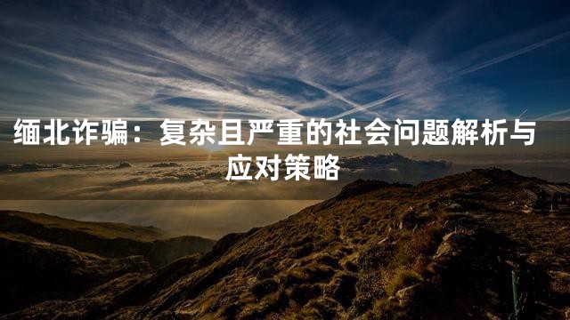 缅北诈骗：复杂且严重的社会问题解析与应对策略