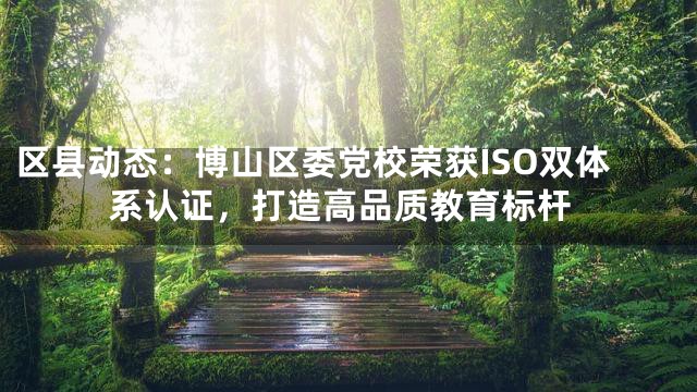 区县动态：博山区委党校荣获ISO双体系认证，打造高品质教育标杆