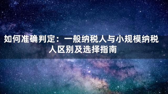 如何准确判定：一般纳税人与小规模纳税人区别及选择指南