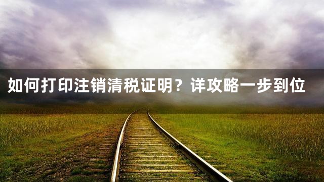 如何打印注销清税证明？详攻略一步到位