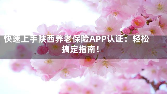 快速上手陕西养老保险APP认证：轻松搞定指南！
