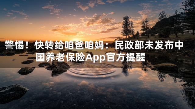 警惕！快转给咱爸咱妈：民政部未发布中国养老保险App官方提醒