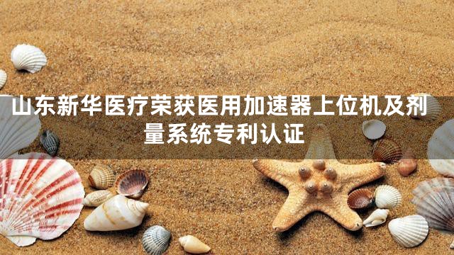 山东新华医疗荣获医用加速器上位机及剂量系统专利认证