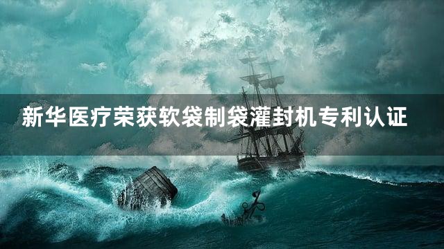 新华医疗荣获软袋制袋灌封机专利认证