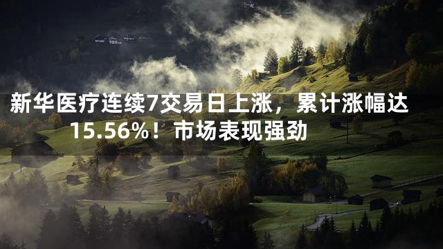新华医疗连续7交易日上涨，累计涨幅达15.56%！市场表现强劲