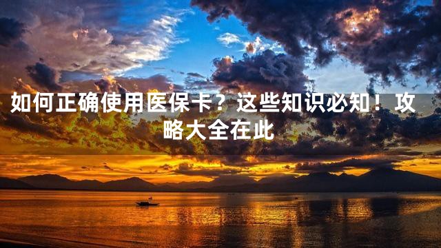 如何正确使用医保卡？这些知识必知！攻略大全在此