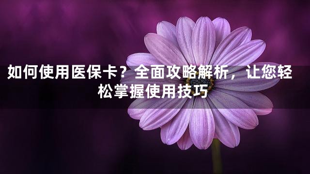 如何使用医保卡？全面攻略解析，让您轻松掌握使用技巧