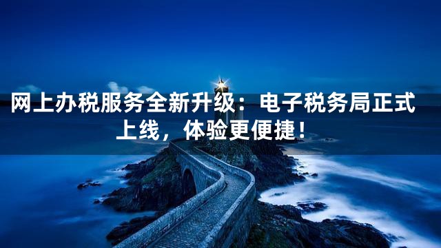 网上办税服务全新升级：电子税务局正式上线，体验更便捷！