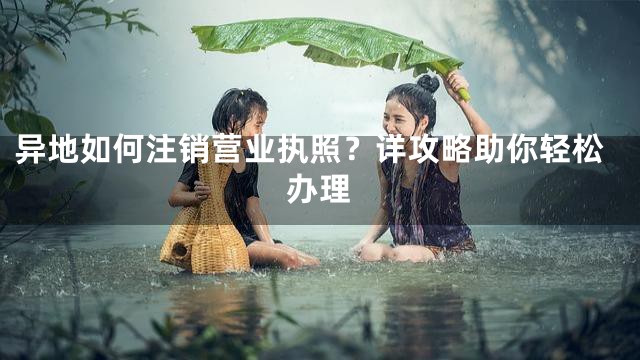 异地如何注销营业执照？详攻略助你轻松办理