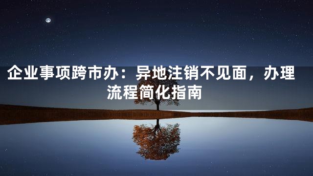企业事项跨市办：异地注销不见面，办理流程简化指南