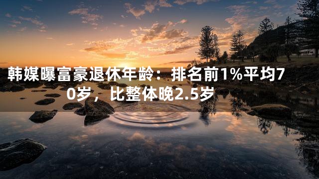 韩媒曝富豪退休年龄：排名前1%平均70岁，比整体晚2.5岁
